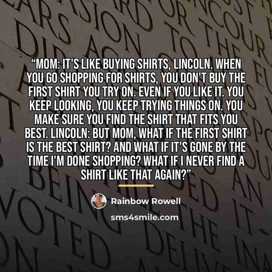 “Mom: It's like buying shirts, Lincoln. When you go shopping for shirts, you don't buy the first shirt you try on. Even if you like it. you keep looking, you keep trying things on. You make sure you find the shirt that fits you best. Lincoln: But Mom, what if the first shirt is the best shirt? And…” quote by Rainbow Rowell