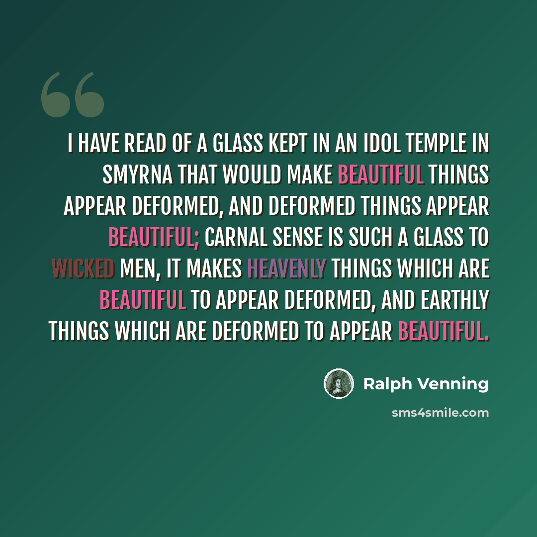 “I have read of a glass kept in an idol temple in Smyrna that would make beautiful things appear deformed, and deformed things appear beautiful; carnal sense is such a glass to wicked men, it makes heavenly things which are beautiful to appear deformed, and earthly things which are deformed to…” quote by Ralph Venning