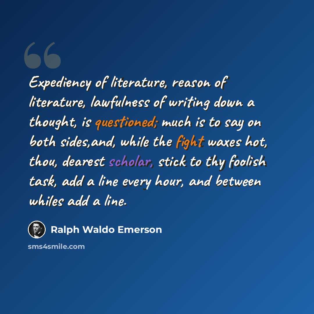 “Expediency of literature, reason of literature, lawfulness of writing down a thought, is questioned; much is to say on both sides,and, while the fight waxes hot, thou, dearest scholar, stick to thy foolish task, add a line every hour, and between whiles add a line.” quote by Ralph Waldo Emerson