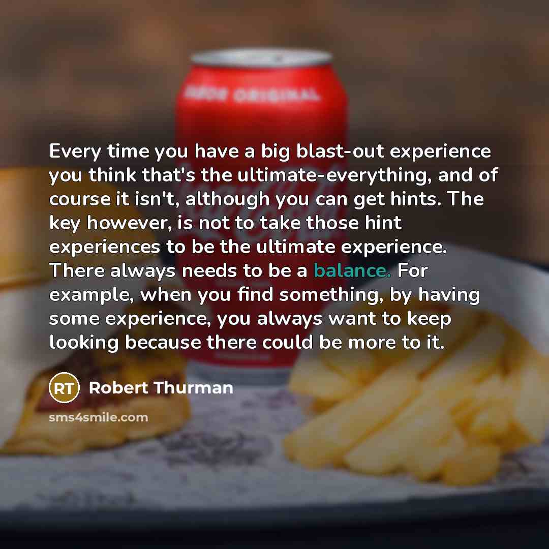“Every time you have a big blast-out experience you think that's the ultimate-everything, and of course it isn't, although you can get hints. The key however, is not to take those hint experiences to be the ultimate experience. There always needs to be a balance. For example, when you find…” quote by Robert Thurman
