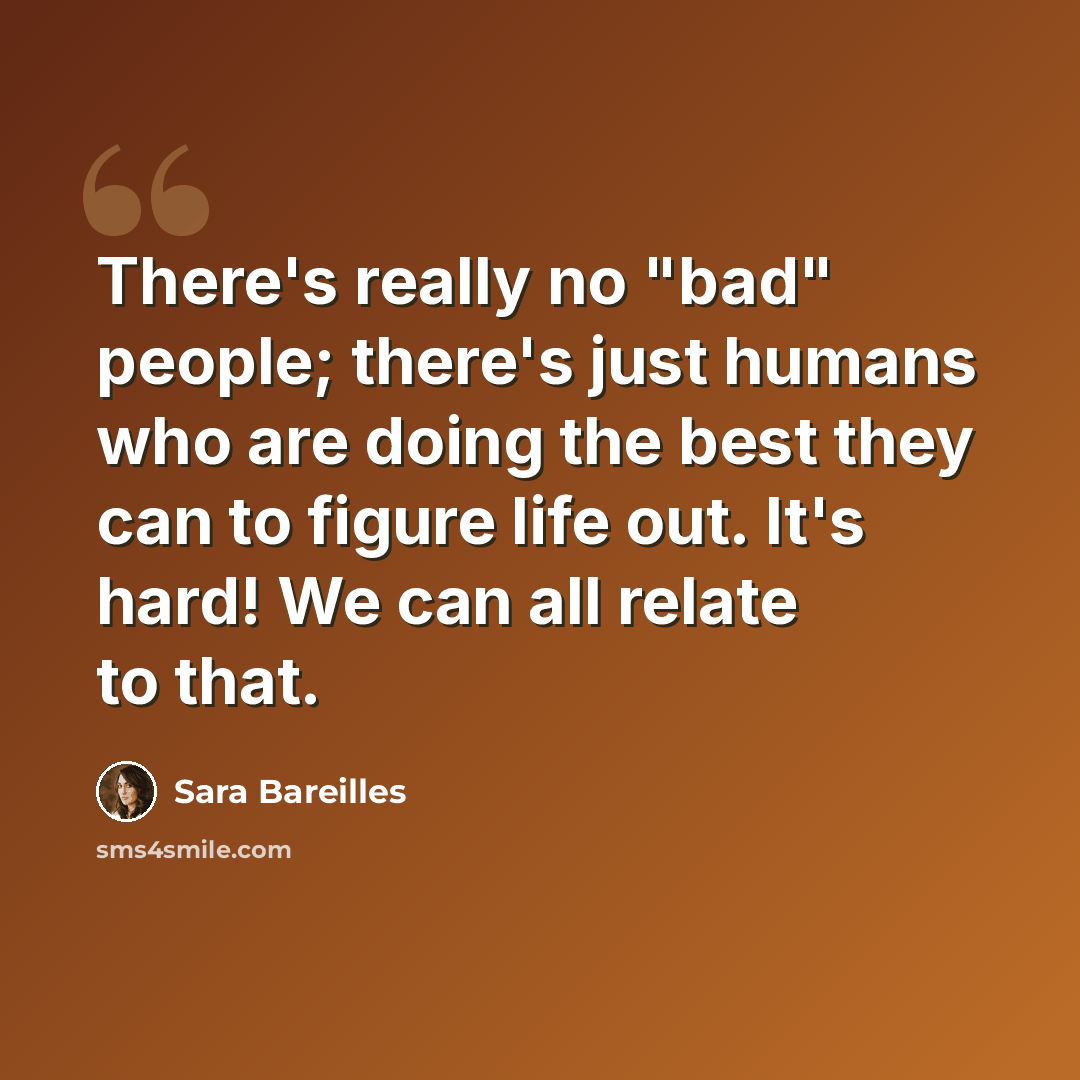 “There's really no "bad" people; there's just humans who are doing the best they can to figure life out. It's hard! We can all relate to that.” quote by Sara Bareilles
