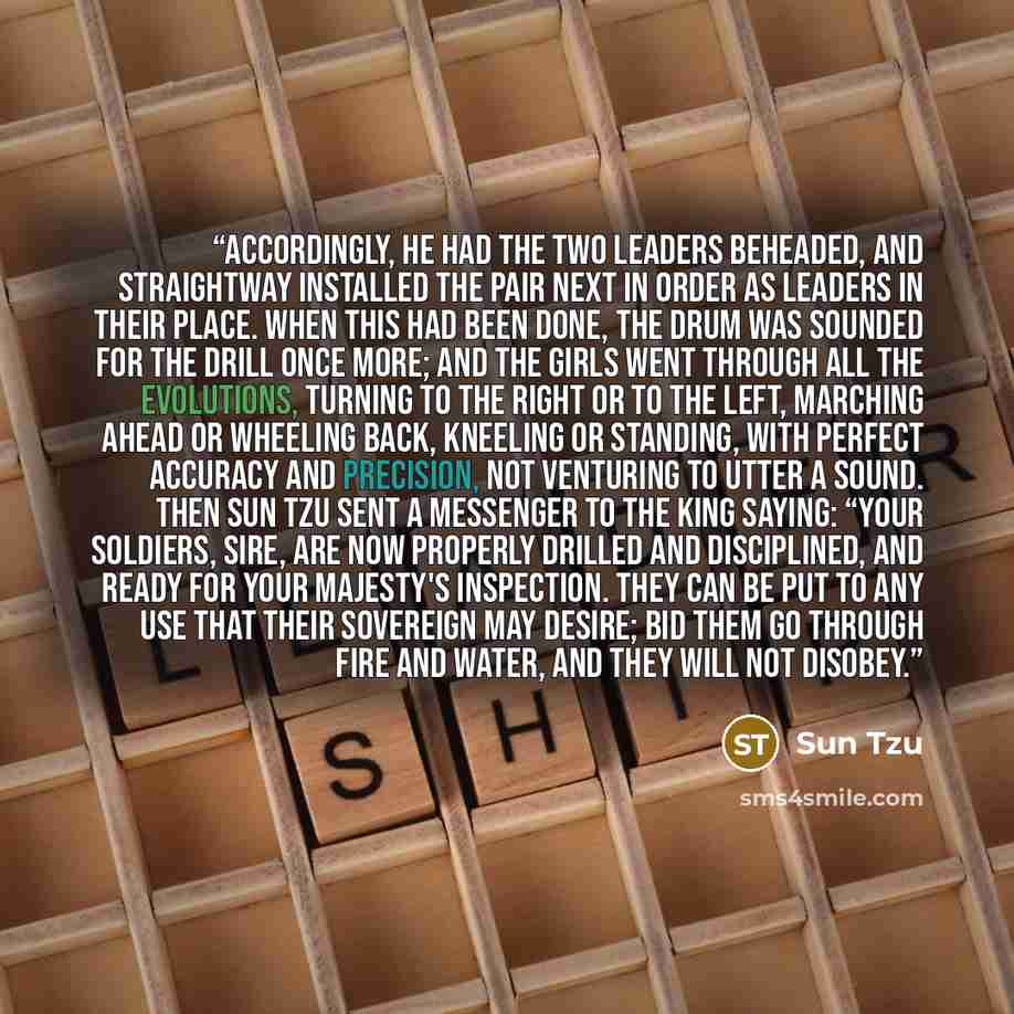 “Accordingly, he had the two leaders beheaded, and straightway installed the pair next in order as leaders in their place. When this had been done, the drum was sounded for the drill once more; and the girls went through all the evolutions, turning to the right or to the left, marching ahead or…” quote by Sun Tzu