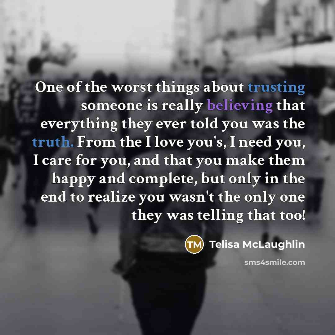 “One of the worst things about trusting someone is really believing that everything they ever told you was the truth. From the I love you's, I need you, I care for you, and that you make them happy and complete, but only in the end to realize you wasn't the only one they was telling that too!” quote by Telisa McLaughlin