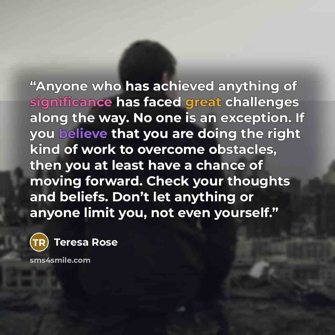 “Anyone who has achieved anything of significance has faced great challenges along the way. No one is an exception. If you believe that you are doing the right kind of work to overcome obstacles, then you at least have a chance of moving forward. Check your thoughts and beliefs. Don’t let anything…” quote by Teresa Rose