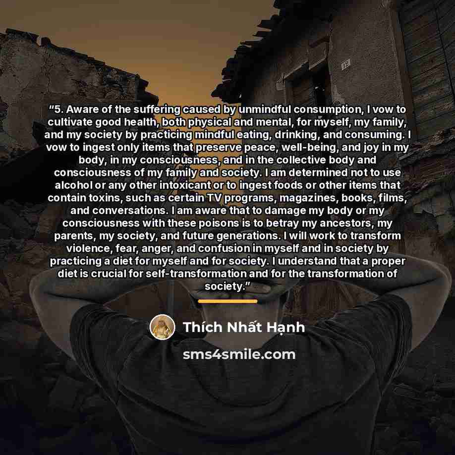 “5. Aware of the suffering caused by unmindful consumption, I vow to cultivate good health, both physical and mental, for myself, my family, and my society by practicing mindful eating, drinking, and consuming. I vow to ingest only items that preserve peace, well-being, and joy in my body, in my…” quote by Thích Nhất Hạnh