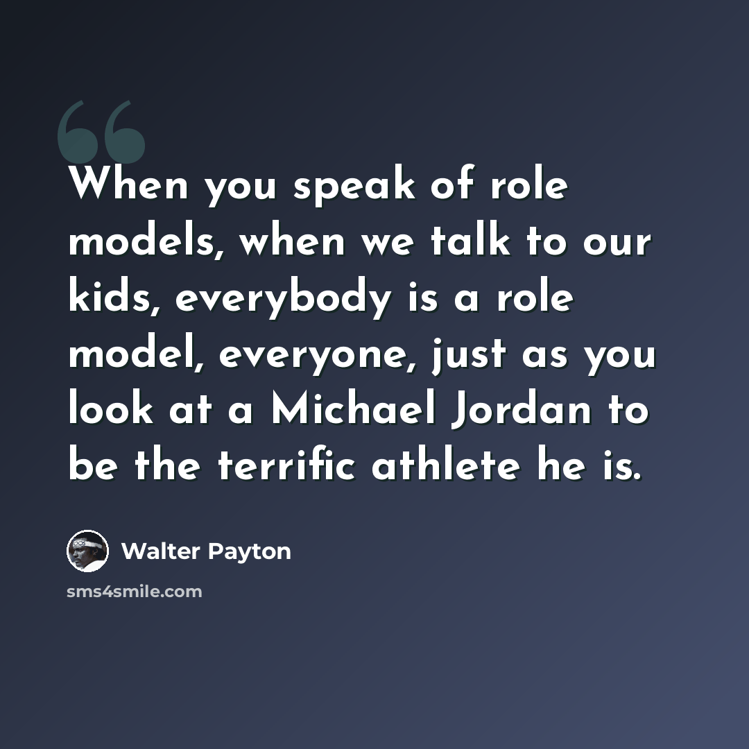 “When you speak of role models, when we talk to our kids, everybody is a role model, everyone, just as you look at a Michael Jordan to be the terrific athlete he is.” quote by Walter Payton