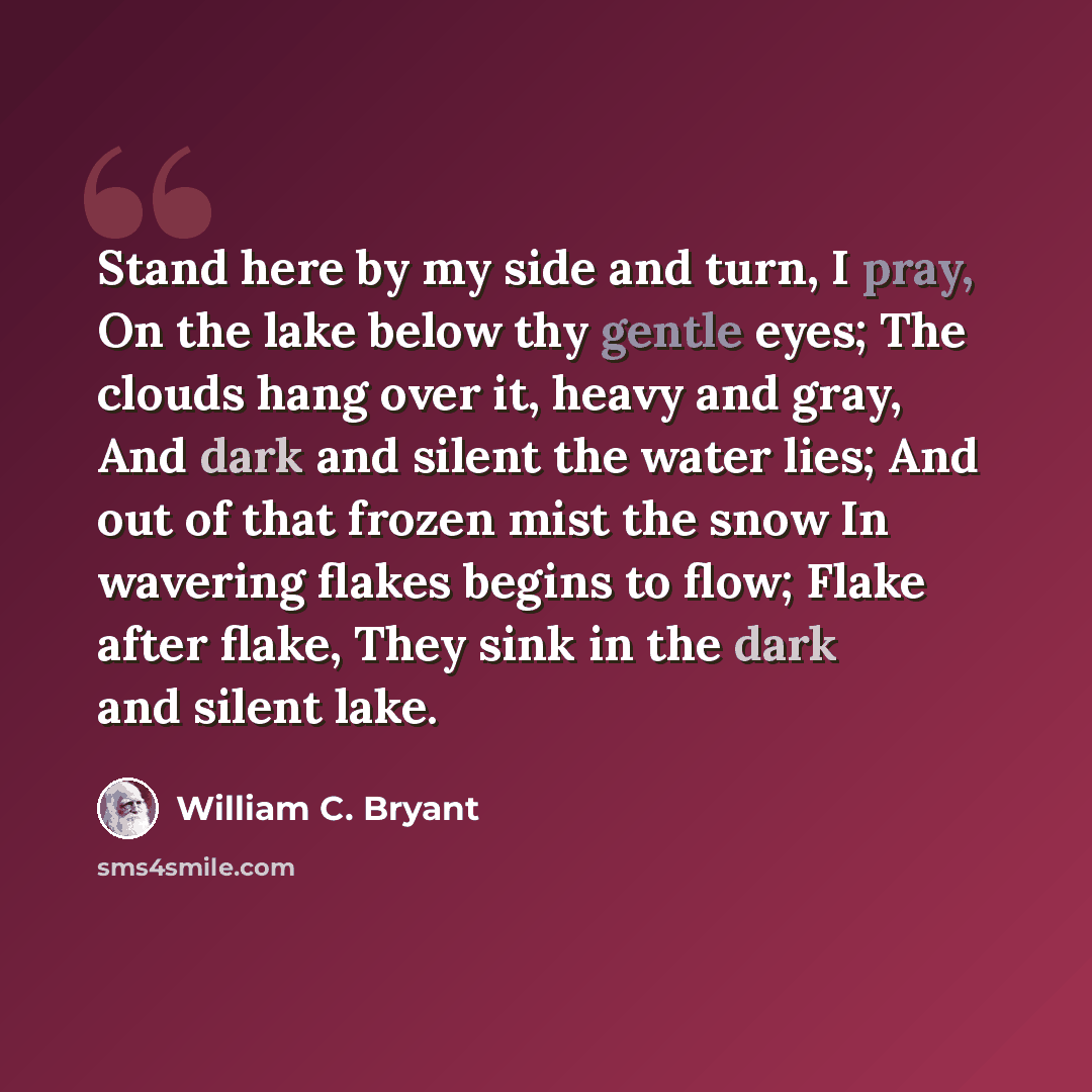 “Stand here by my side and turn, I pray, On the lake below thy gentle eyes; The clouds hang over it, heavy and gray, And dark and silent the water lies; And out of that frozen mist the snow In wavering flakes begins to flow; Flake after flake, They sink in the dark and silent lake.” quote by William C. Bryant