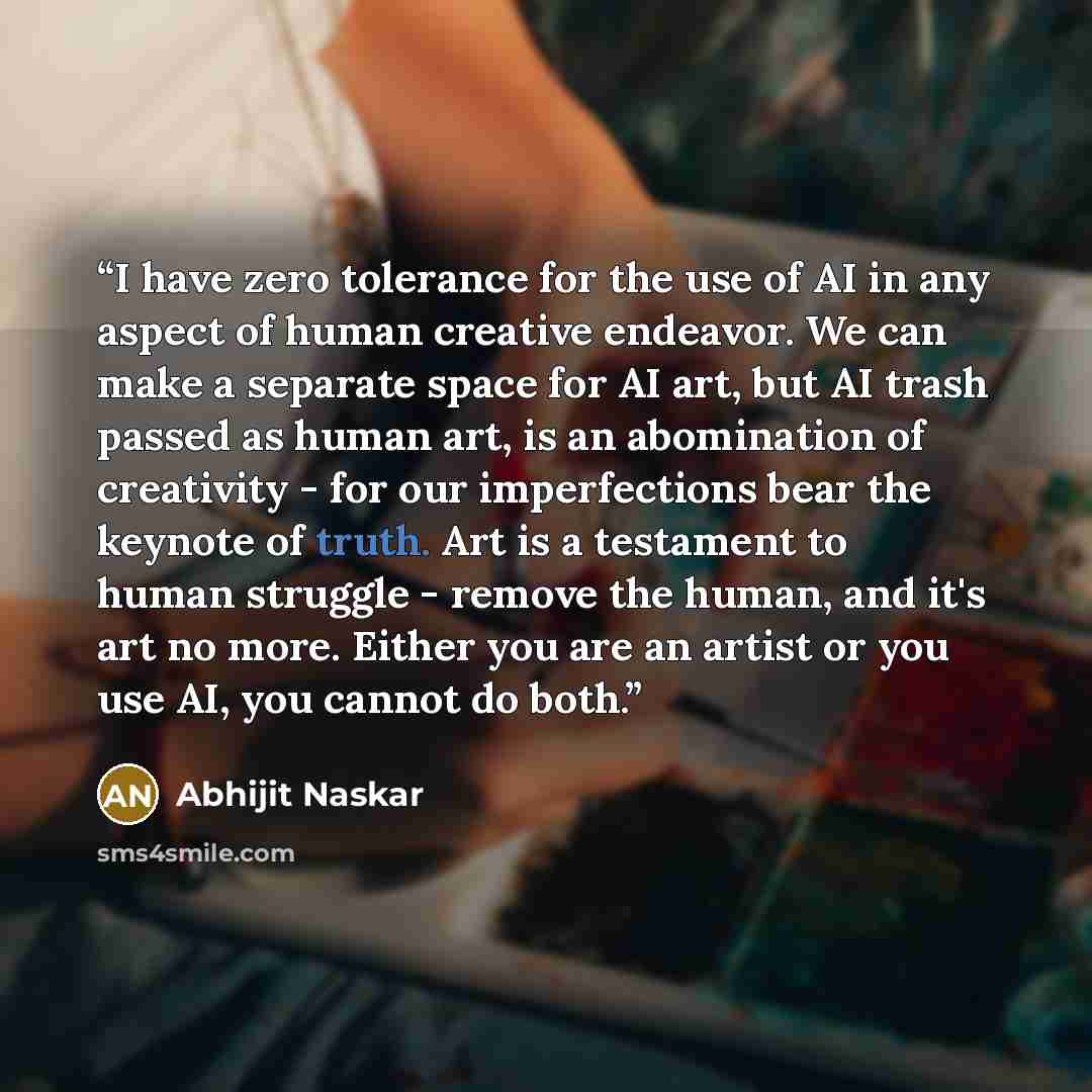 “I have zero tolerance for the use of AI in any aspect of human creative endeavor. We can make a separate space for AI art, but AI trash passed as human art, is an abomination of creativity - for our imperfections bear the keynote of truth. Art is a testament to human struggle - remove the human…” quote by Abhijit Naskar