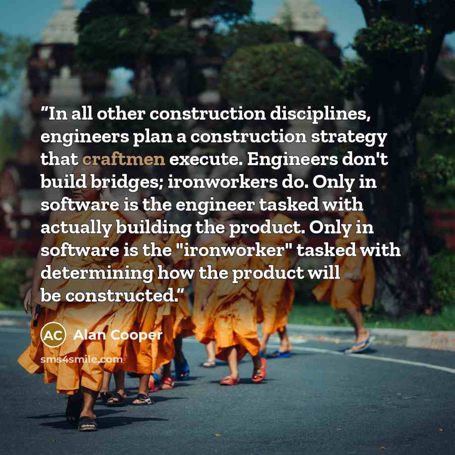 “In all other construction disciplines, engineers plan a construction strategy that craftmen execute. Engineers don't build bridges; ironworkers do. Only in software is the engineer tasked with actually building the product. Only in software is the "ironworker" tasked with determining how the…” quote by Alan Cooper