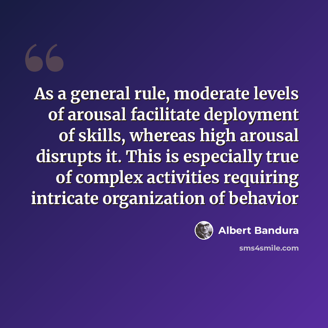 “As a general rule, moderate levels of arousal facilitate deployment of skills, whereas high arousal disrupts it. This is especially true of complex activities requiring intricate organization of behavior” quote by Albert Bandura