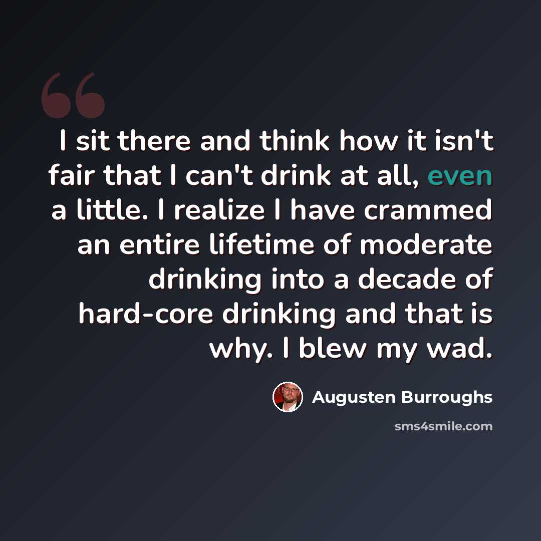 “I sit there and think how it isn't fair that I can't drink at all, even a little. I realize I have crammed an entire lifetime of moderate drinking into a decade of hard-core drinking and that is why. I blew my wad.” quote by Augusten Burroughs