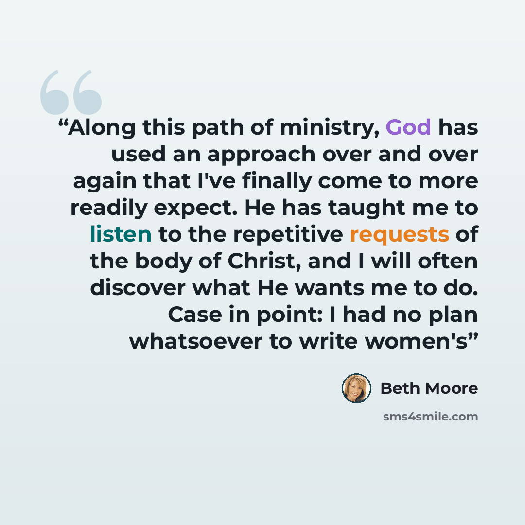 “Along this path of ministry, God has used an approach over and over again that I've finally come to more readily expect. He has taught me to listen to the repetitive requests of the body of Christ, and I will often discover what He wants me to do. Case in point: I had no plan whatsoever to write…” quote by Beth Moore
