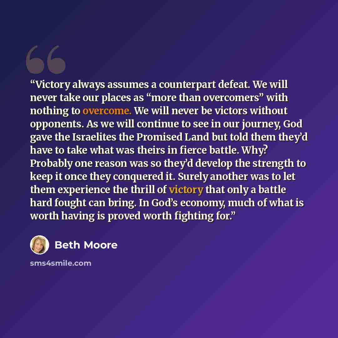 “Victory always assumes a counterpart defeat. We will never take our places as “more than overcomers” with nothing to overcome. We will never be victors without opponents. As we will continue to see in our journey, God gave the Israelites the Promised Land but told them they’d have to take what was…” quote by Beth Moore