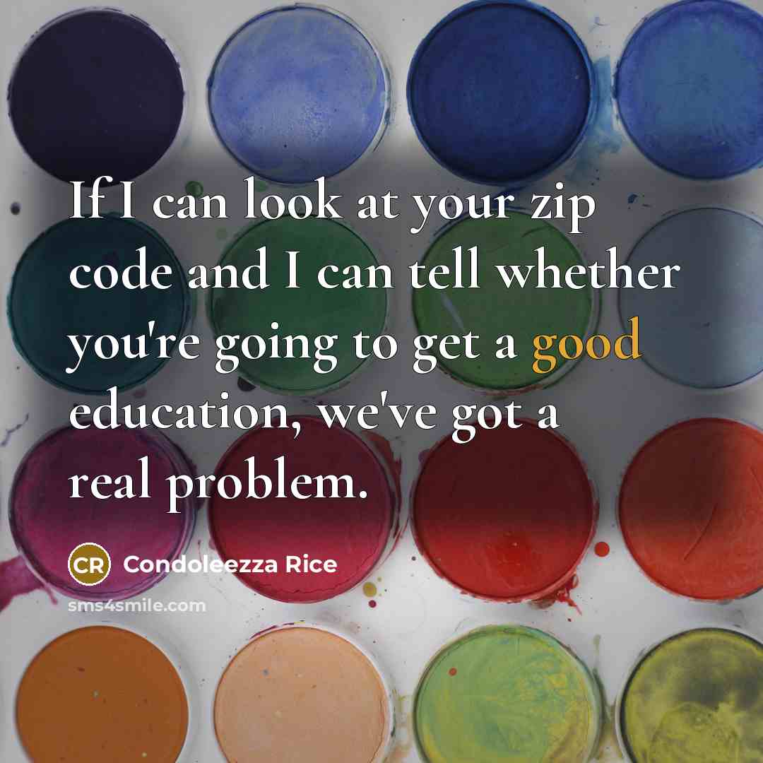 “If I can look at your zip code and I can tell whether you're going to get a good education, we've got a real problem.” quote by Condoleezza Rice