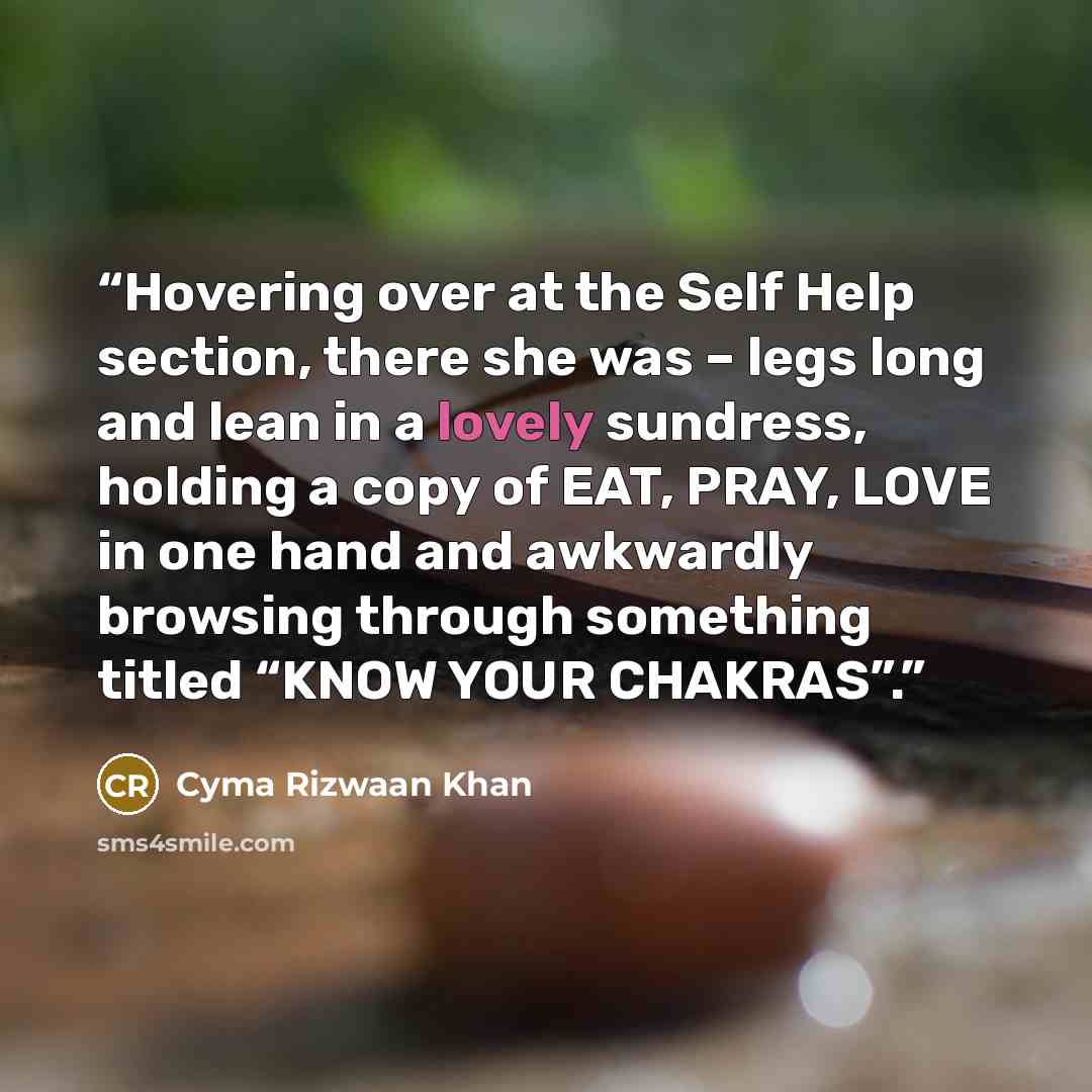 “Hovering over at the Self Help section, there she was – legs long and lean in a lovely sundress, holding a copy of EAT, PRAY, LOVE in one hand and awkwardly browsing through something titled “KNOW YOUR CHAKRAS”.” quote by Cyma Rizwaan Khan