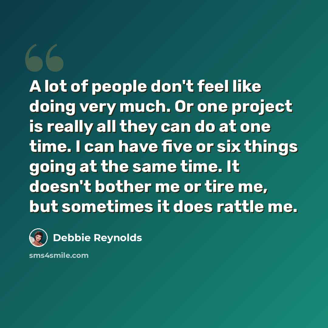 “A lot of people don't feel like doing very much. Or one project is really all they can do at one time. I can have five or six things going at the same time. It doesn't bother me or tire me, but sometimes it does rattle me.” quote by Debbie Reynolds