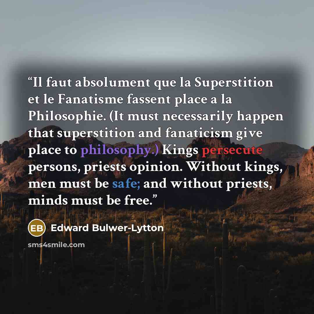 “Il faut absolument que la Superstition et le Fanatisme fassent place a la Philosophie. (It must necessarily happen that superstition and fanaticism give place to philosophy.) Kings persecute persons, priests opinion. Without kings, men must be safe; and without priests, minds must be free.” quote by Edward Bulwer-Lytton