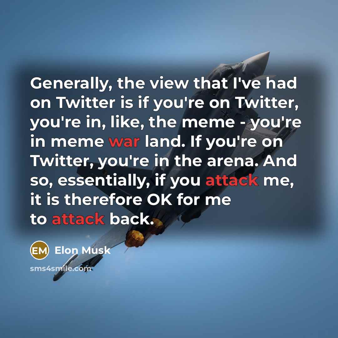 “Generally, the view that I've had on Twitter is if you're on Twitter, you're in, like, the meme - you're in meme war land. If you're on Twitter, you're in the arena. And so, essentially, if you attack me, it is therefore OK for me to attack back.” quote by Elon Musk