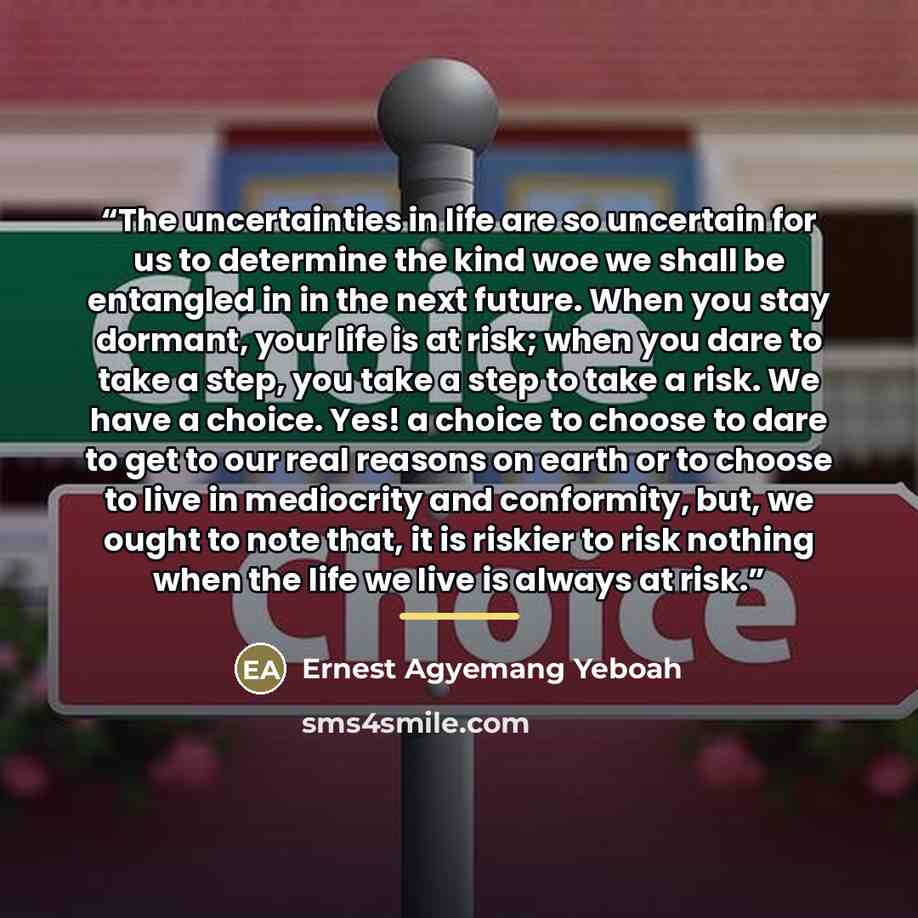 “The uncertainties in life are so uncertain for us to determine the kind woe we shall be entangled in in the next future. When you stay dormant, your life is at risk; when you dare to take a step, you take a step to take a risk. We have a choice. Yes! a choice to choose to dare to get to our real…” quote by Ernest Agyemang Yeboah