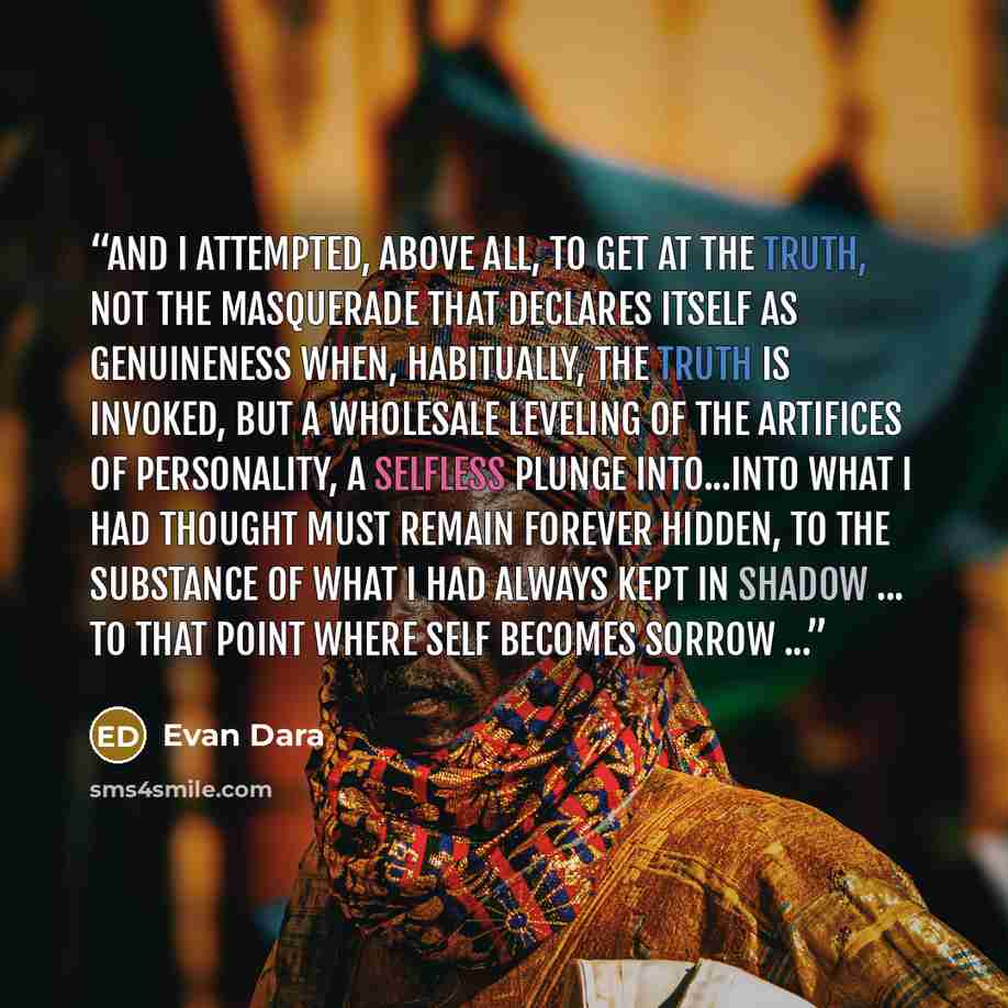 “and I attempted, above all, to get at the truth, not the masquerade that declares itself as genuineness when, habitually, the truth is invoked, but a wholesale leveling of the artifices of personality, a selfless plunge into...into what I had thought must remain forever hidden, to the substance of…” quote by Evan Dara