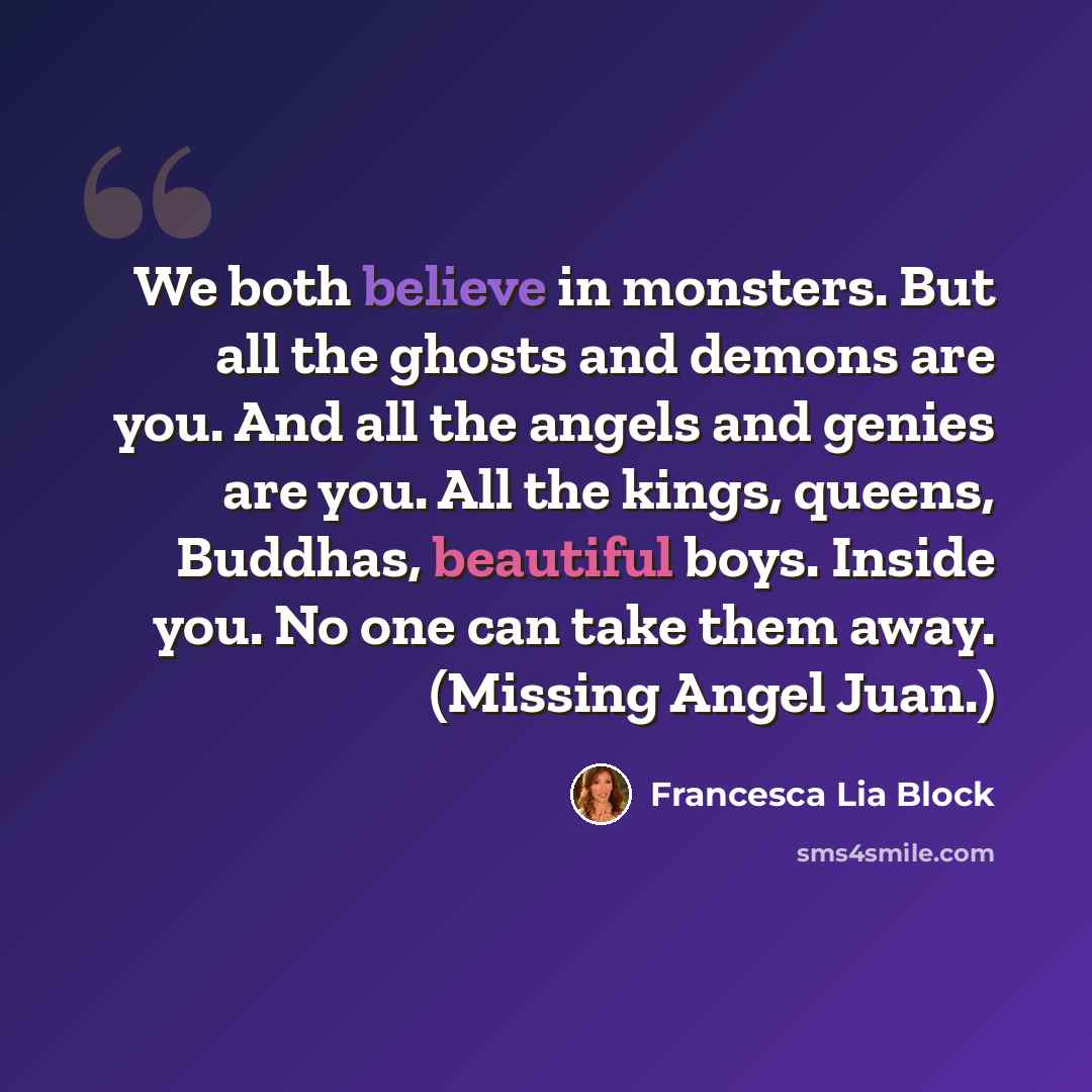 “We both believe in monsters. But all the ghosts and demons are you. And all the angels and genies are you. All the kings, queens, Buddhas, beautiful boys. Inside you. No one can take them away. (Missing Angel Juan.)” quote by Francesca Lia Block