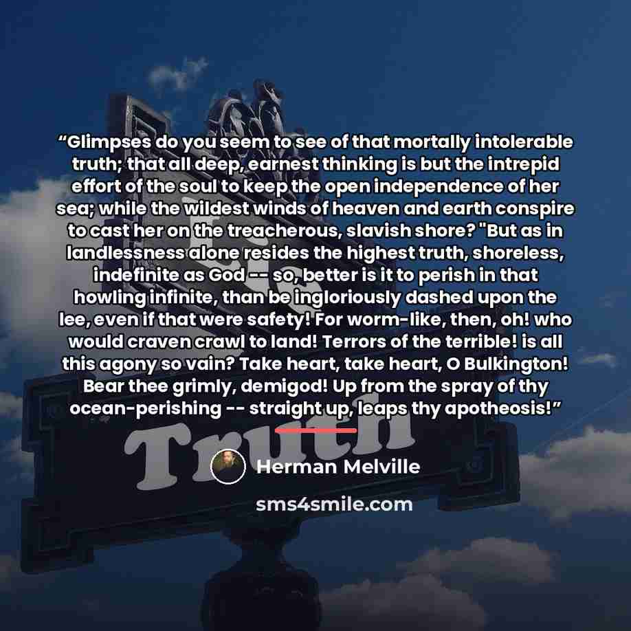 “Glimpses do you seem to see of that mortally intolerable truth; that all deep, earnest thinking is but the intrepid effort of the soul to keep the open independence of her sea; while the wildest winds of heaven and earth conspire to cast her on the treacherous, slavish shore? "But as in…” quote by Herman Melville