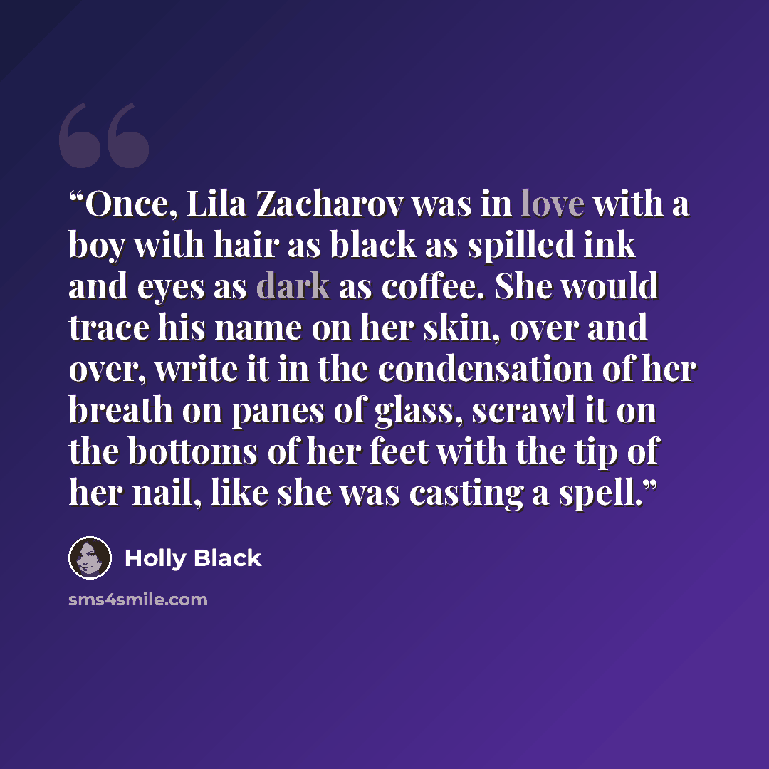 “Once, Lila Zacharov was in love with a boy with hair as black as spilled ink and eyes as dark as coffee. She would trace his name on her skin, over and over, write it in the condensation of her breath on panes of glass, scrawl it on the bottoms of her feet with the tip of her nail, like she was…” quote by Holly Black
