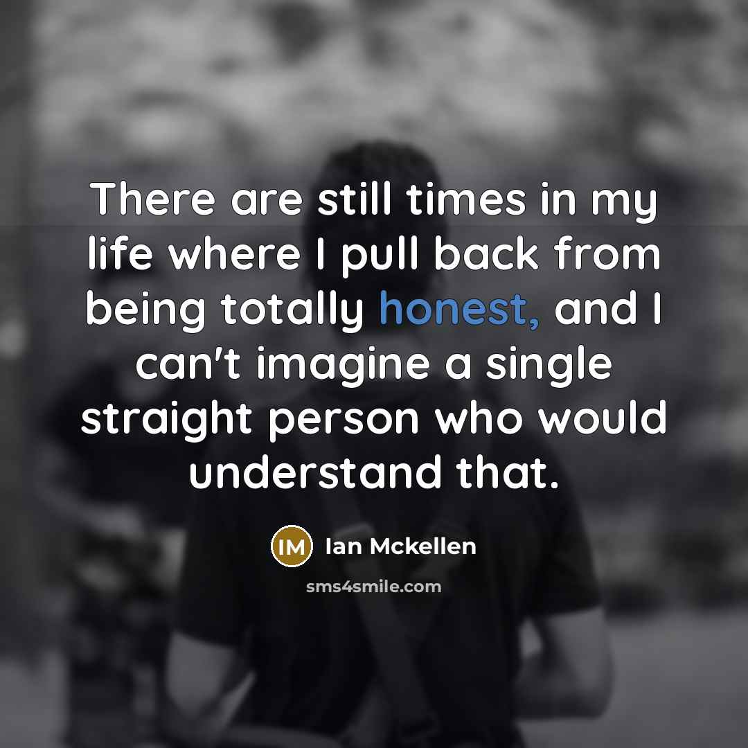 “There are still times in my life where I pull back from being totally honest, and I can't imagine a single straight person who would understand that.” quote by Ian Mckellen