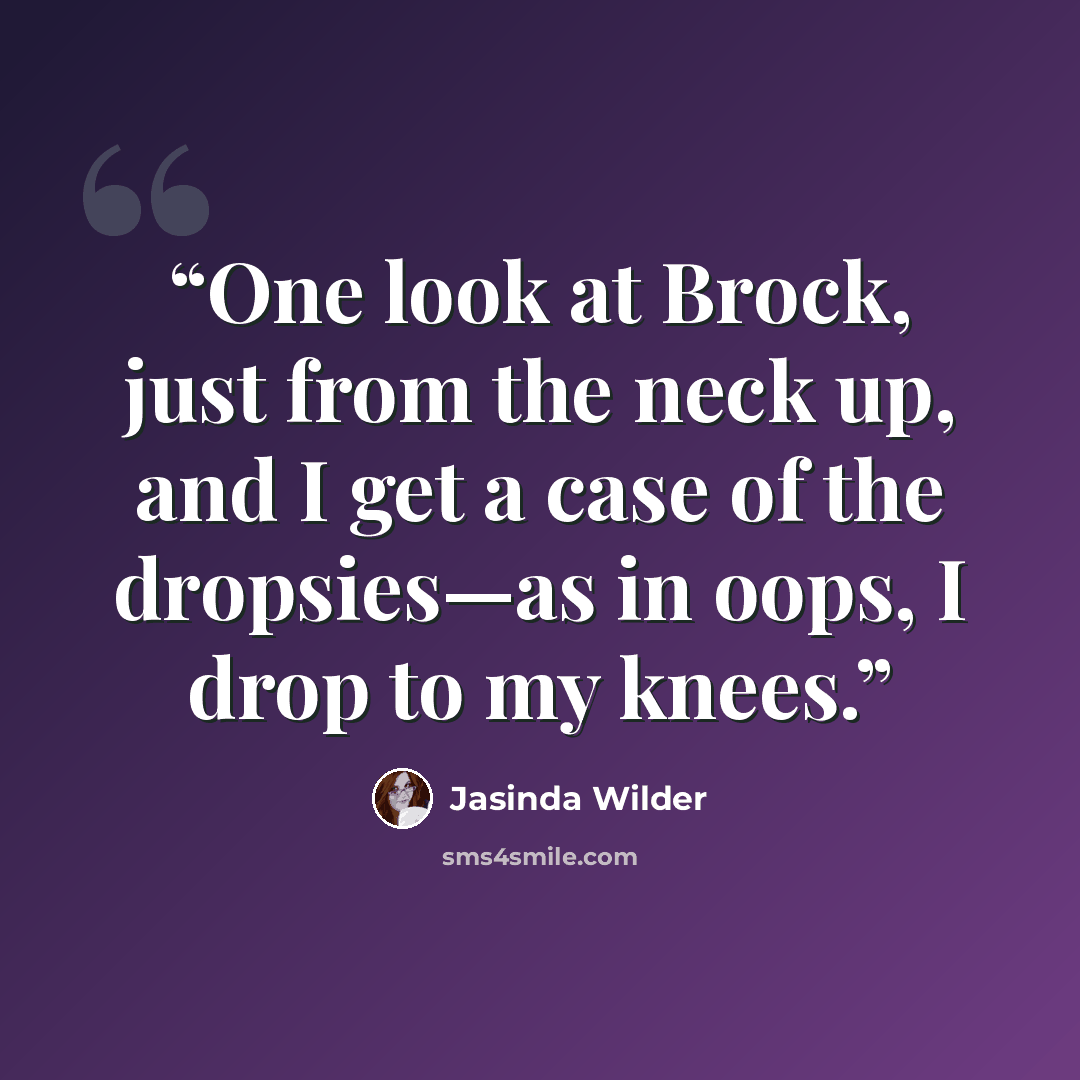 “One look at Brock, just from the neck up, and I get a case of the dropsies—as in oops, I drop to my knees.” quote by Jasinda Wilder