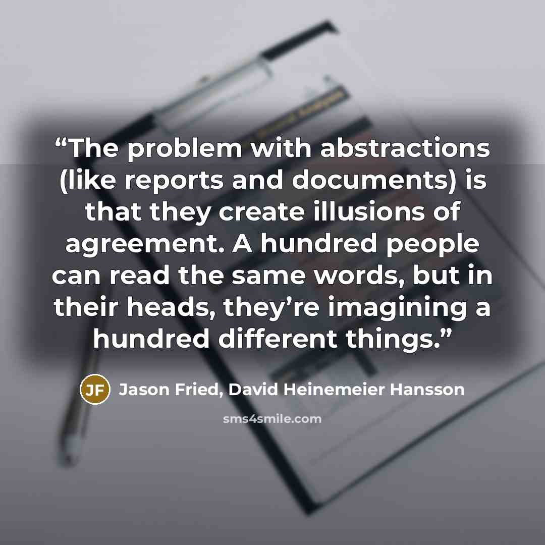 “The problem with abstractions (like reports and documents) is that they create illusions of agreement. A hundred people can read the same words, but in their heads, they’re imagining a hundred different things.” quote by Jason Fried, David Heinemeier Hansson
