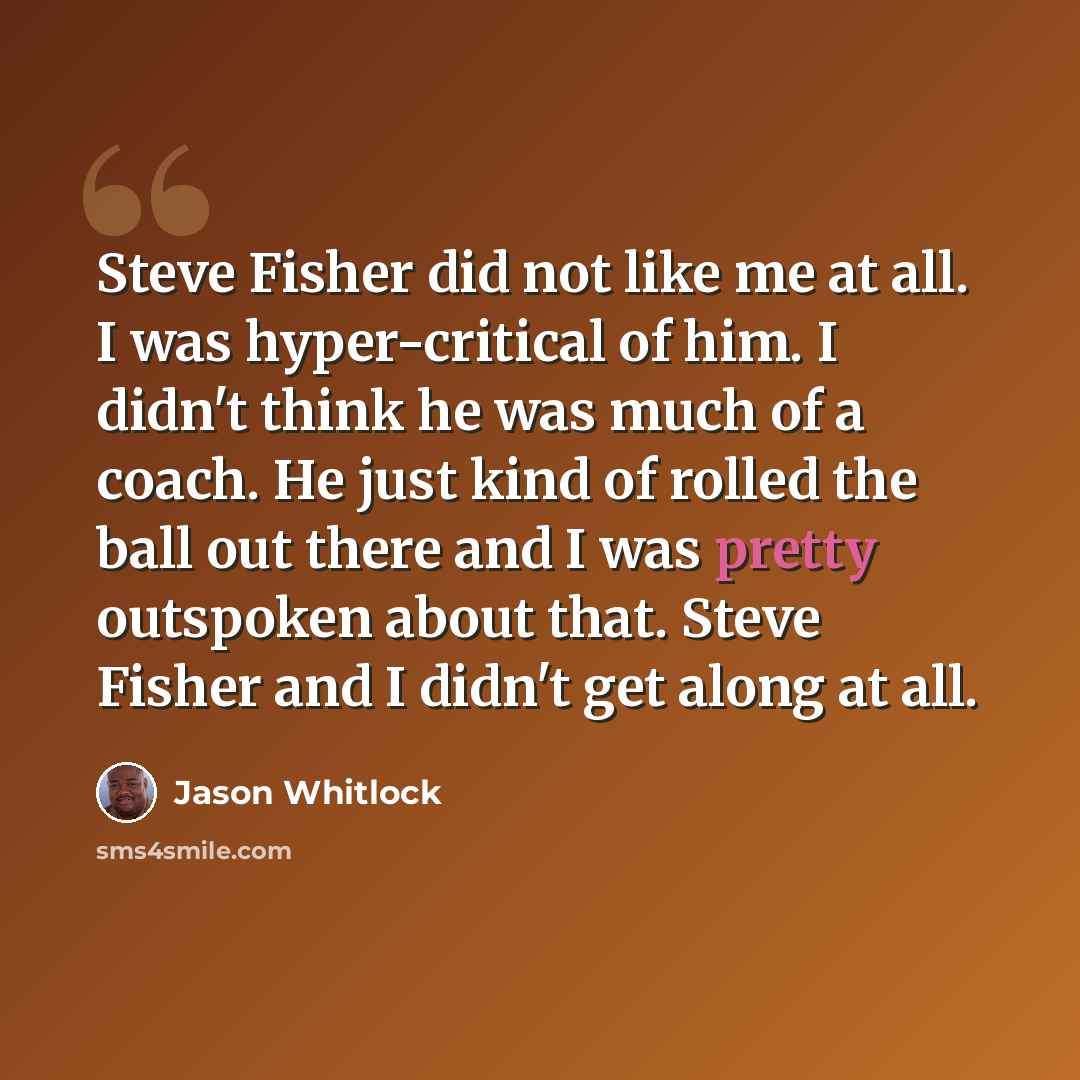 “Steve Fisher did not like me at all. I was hyper-critical of him. I didn't think he was much of a coach. He just kind of rolled the ball out there and I was pretty outspoken about that. Steve Fisher and I didn't get along at all.” quote by Jason Whitlock