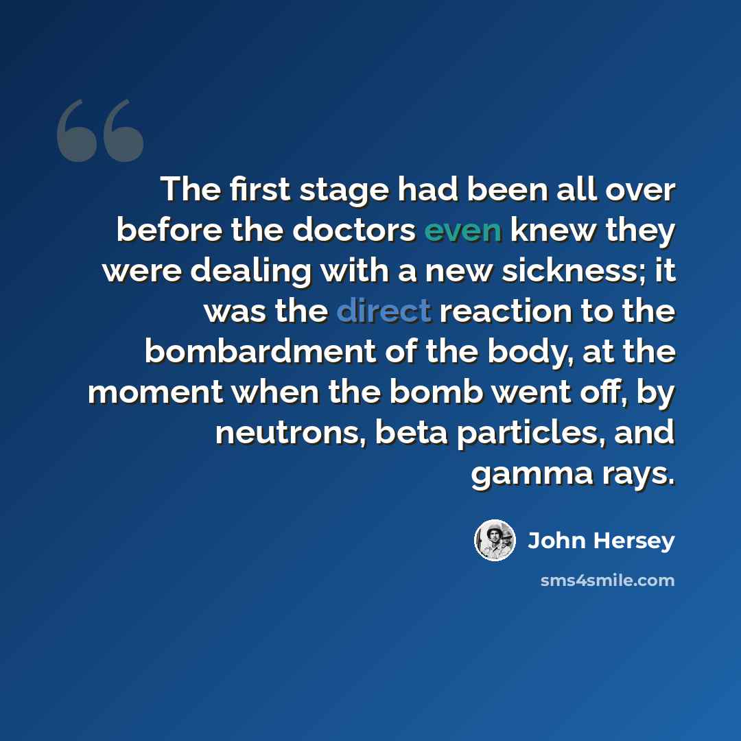 “The first stage had been all over before the doctors even knew they were dealing with a new sickness; it was the direct reaction to the bombardment of the body, at the moment when the bomb went off, by neutrons, beta particles, and gamma rays.” quote by John Hersey
