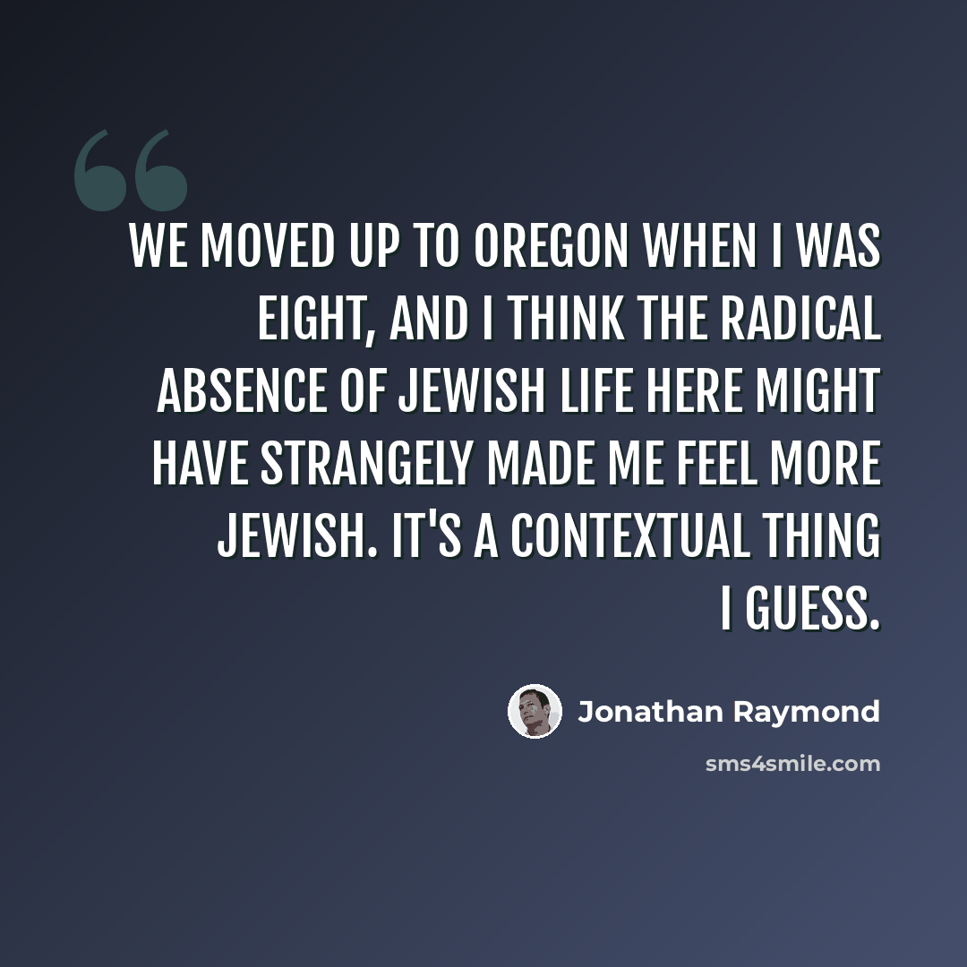 “We moved up to Oregon when I was eight, and I think the radical absence of Jewish life here might have strangely made me feel more Jewish. It's a contextual thing I guess.” quote by Jonathan Raymond