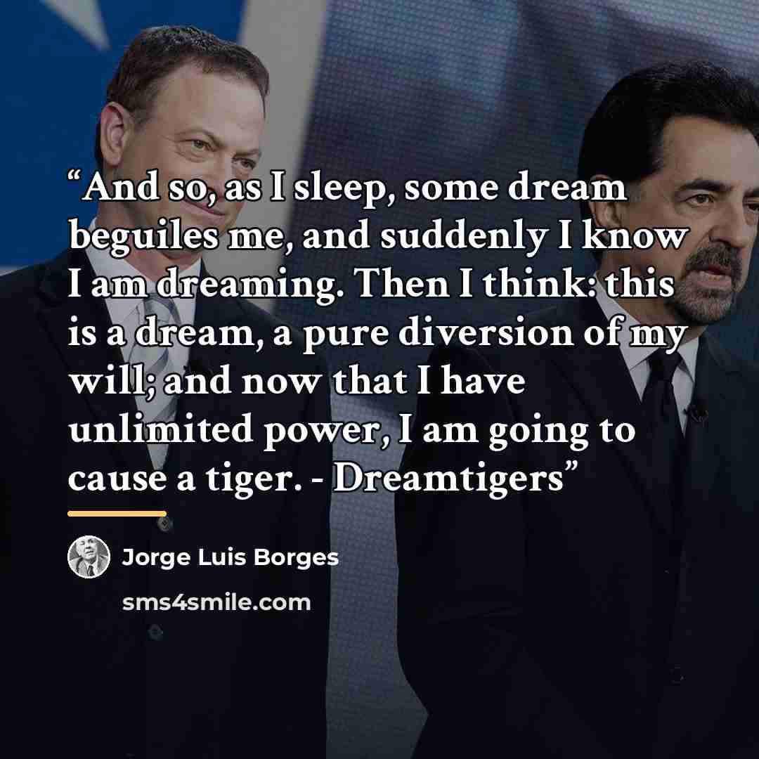 “And so, as I sleep, some dream beguiles me, and suddenly I know I am dreaming. Then I think: this is a dream, a pure diversion of my will; and now that I have unlimited power, I am going to cause a tiger. - Dreamtigers” quote by Jorge Luis Borges