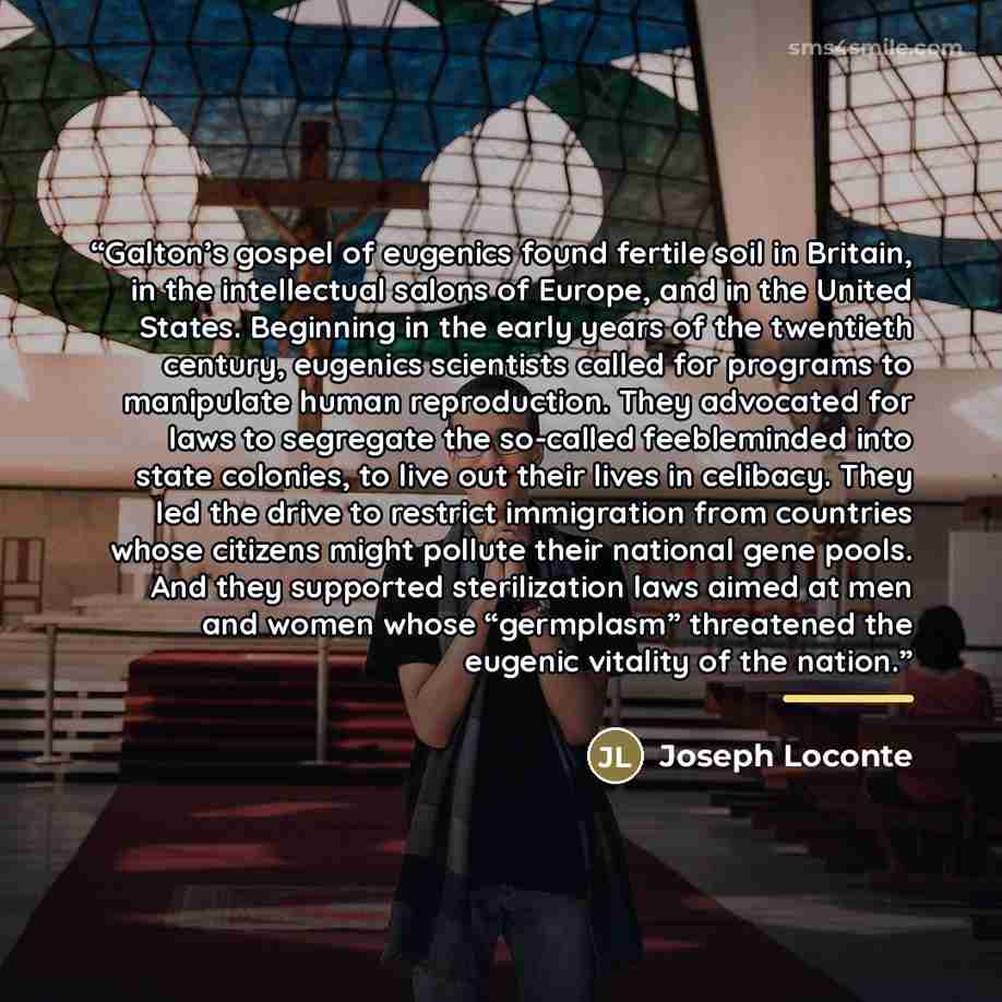 “Galton’s gospel of eugenics found fertile soil in Britain, in the intellectual salons of Europe, and in the United States. Beginning in the early years of the twentieth century, eugenics scientists called for programs to manipulate human reproduction. They advocated for laws to segregate the…” quote by Joseph Loconte