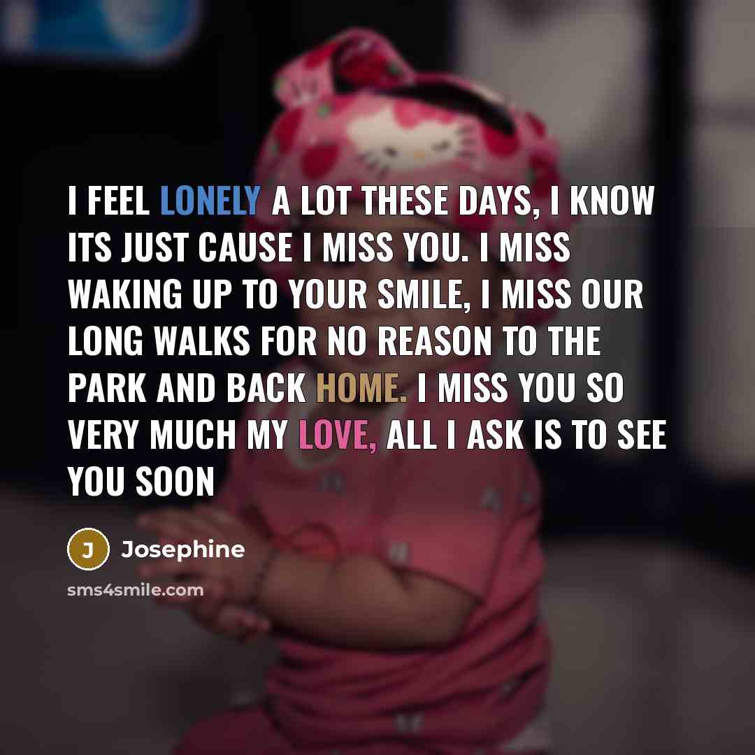 “I feel lonely a lot these days, I know its just cause I miss you. I miss waking up to your smile, I miss our long walks for no reason to the park and back home. I miss you so very much my love, all I ask is to see you soon” quote by Josephine