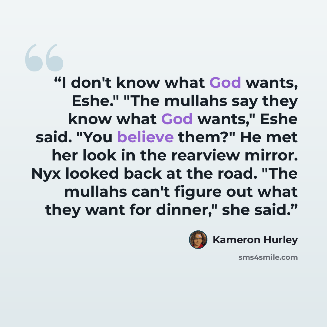 “I don't know what God wants, Eshe." "The mullahs say they know what God wants," Eshe said. "You believe them?" He met her look in the rearview mirror. Nyx looked back at the road. "The mullahs can't figure out what they want for dinner," she said.” quote by Kameron Hurley