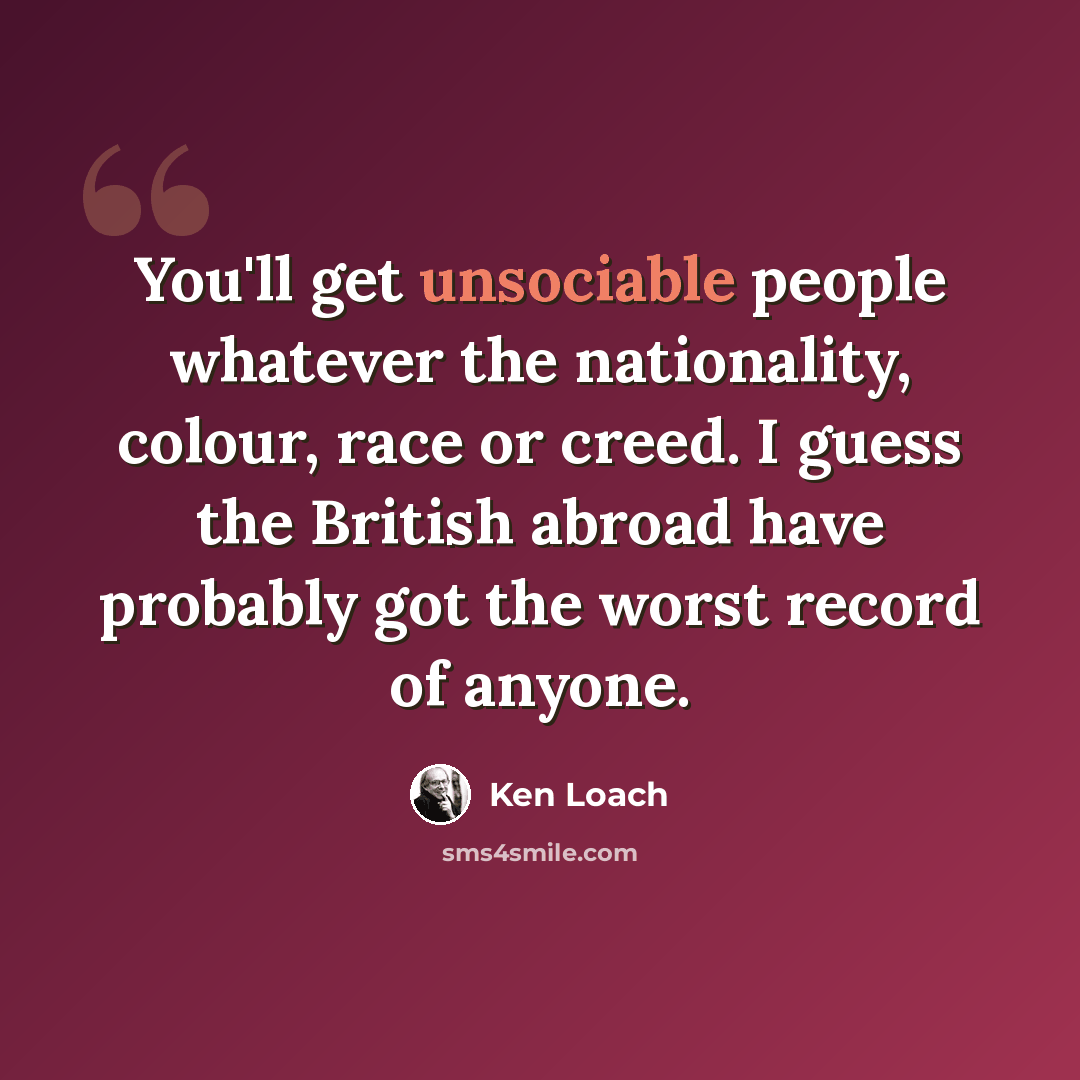 “You'll get unsociable people whatever the nationality, colour, race or creed. I guess the British abroad have probably got the worst record of anyone.” quote by Ken Loach