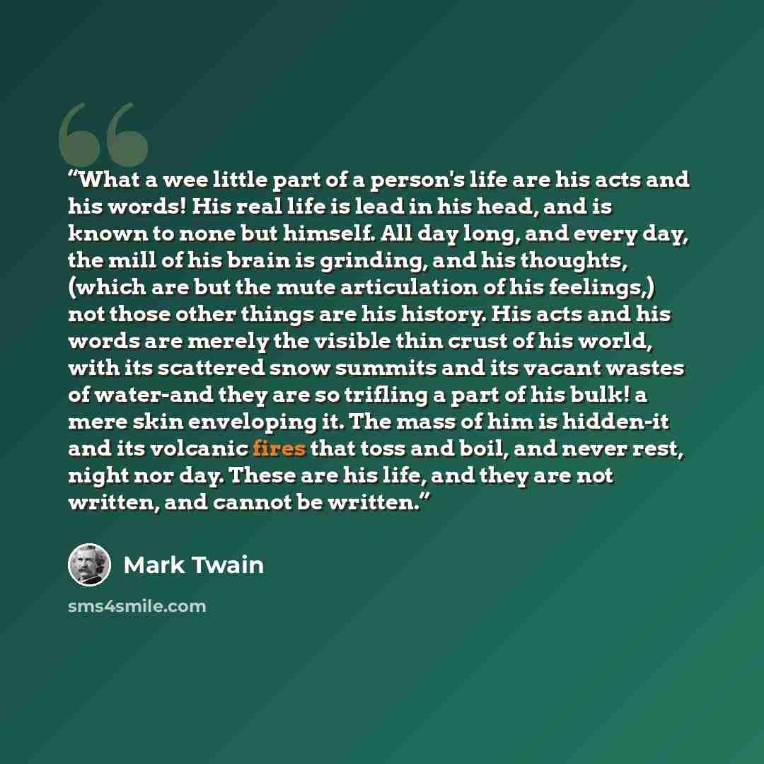 “What a wee little part of a person's life are his acts and his words! His real life is lead in his head, and is known to none but himself. All day long, and every day, the mill of his brain is grinding, and his thoughts, (which are but the mute articulation of his feelings,) not those other things…” quote by Mark Twain