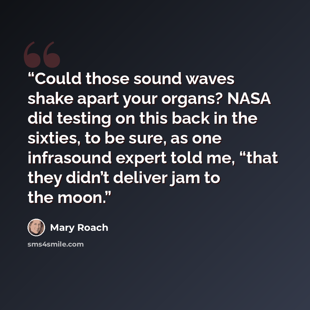 “Could those sound waves shake apart your organs? NASA did testing on this back in the sixties, to be sure, as one infrasound expert told me, “that they didn’t deliver jam to the moon.” quote by Mary Roach