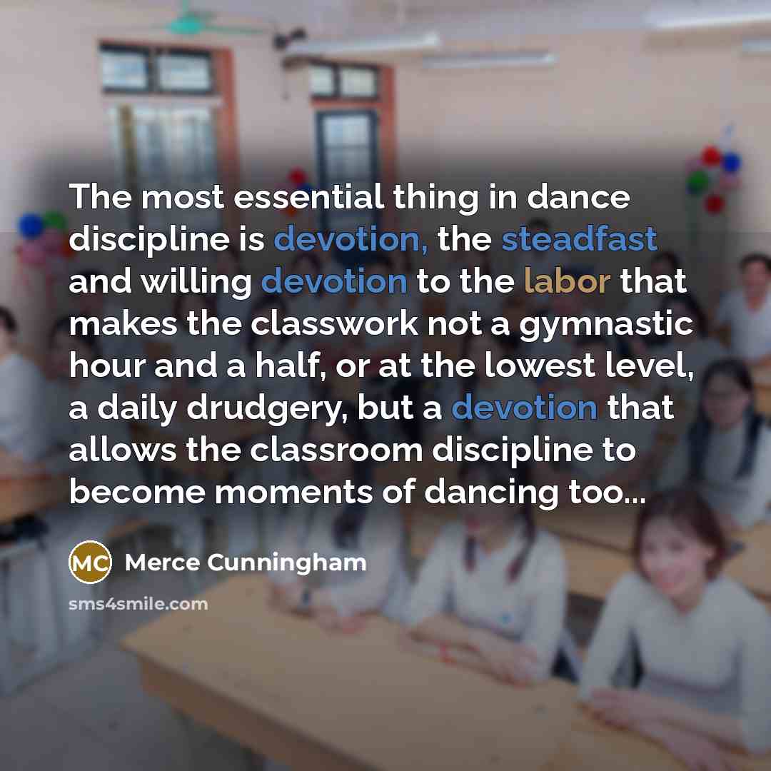 “The most essential thing in dance discipline is devotion, the steadfast and willing devotion to the labor that makes the classwork not a gymnastic hour and a half, or at the lowest level, a daily drudgery, but a devotion that allows the classroom discipline to become moments of dancing too...” quote by Merce Cunningham