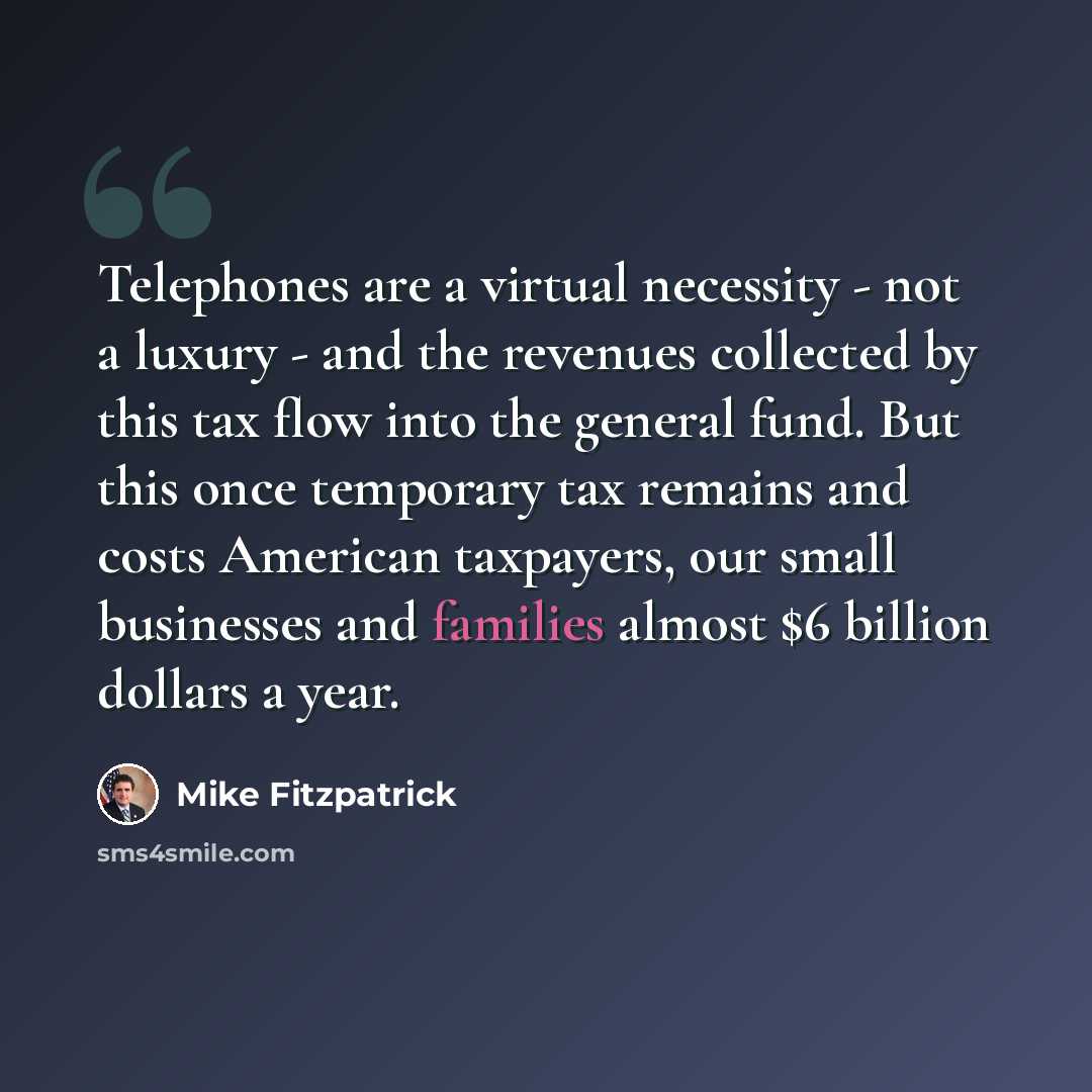 “Telephones are a virtual necessity - not a luxury - and the revenues collected by this tax flow into the general fund. But this once temporary tax remains and costs American taxpayers, our small businesses and families almost $6 billion dollars a year.” quote by Mike Fitzpatrick