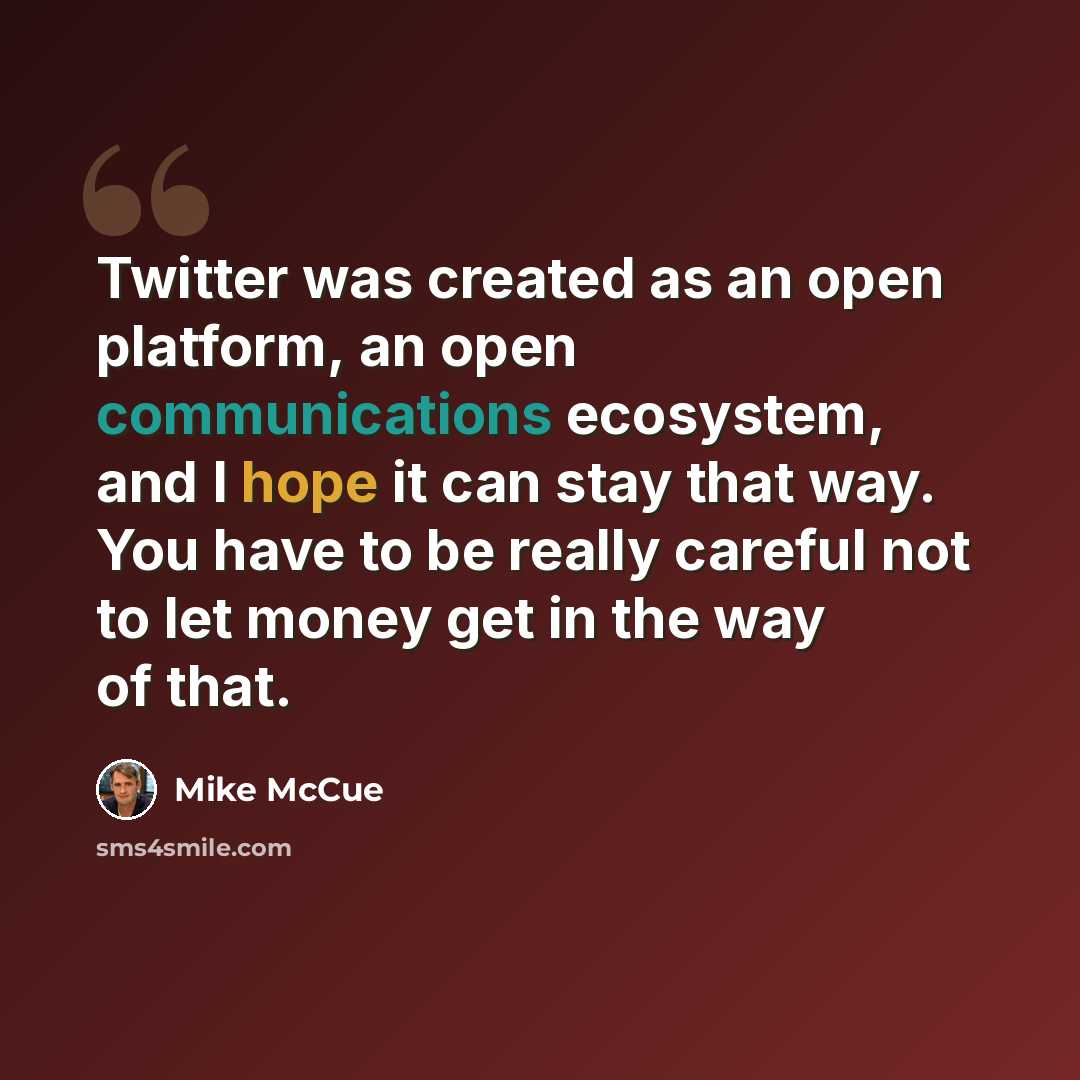 “Twitter was created as an open platform, an open communications ecosystem, and I hope it can stay that way. You have to be really careful not to let money get in the way of that.” quote by Mike McCue
