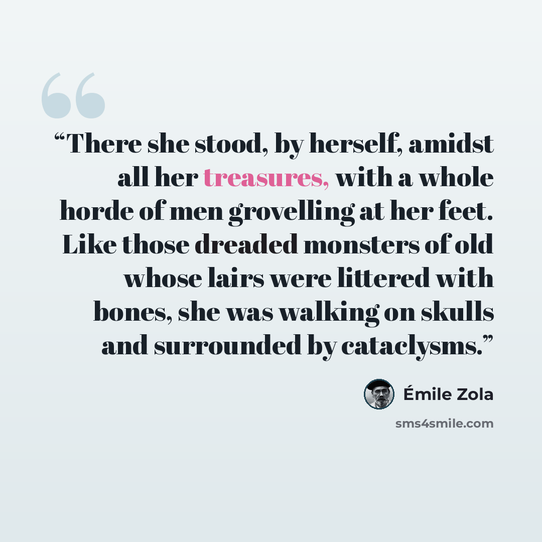 “There she stood, by herself, amidst all her treasures, with a whole horde of men grovelling at her feet. Like those dreaded monsters of old whose lairs were littered with bones, she was walking on skulls and surrounded by cataclysms.” quote by Émile Zola