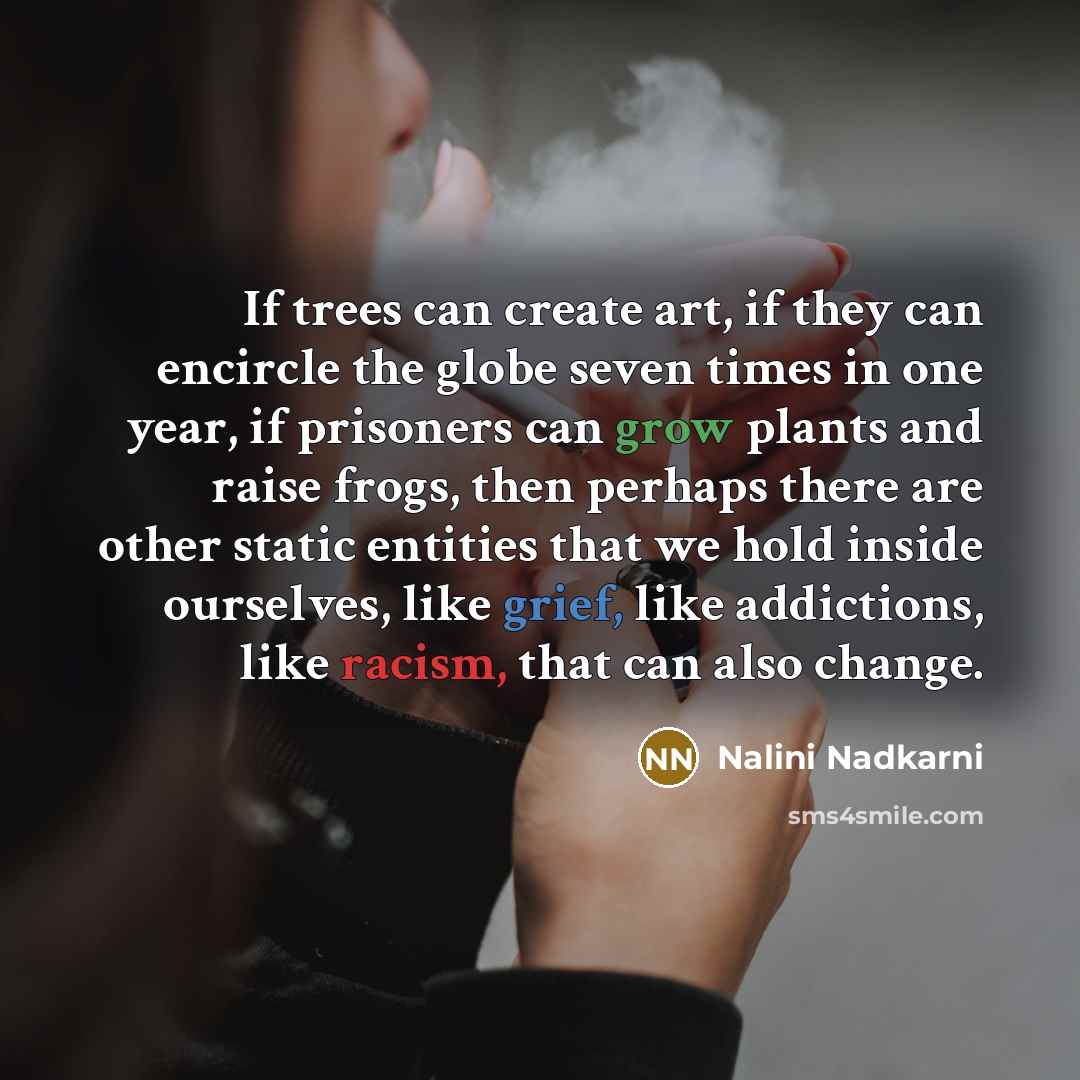 “If trees can create art, if they can encircle the globe seven times in one year, if prisoners can grow plants and raise frogs, then perhaps there are other static entities that we hold inside ourselves, like grief, like addictions, like racism, that can also change.” quote by Nalini Nadkarni