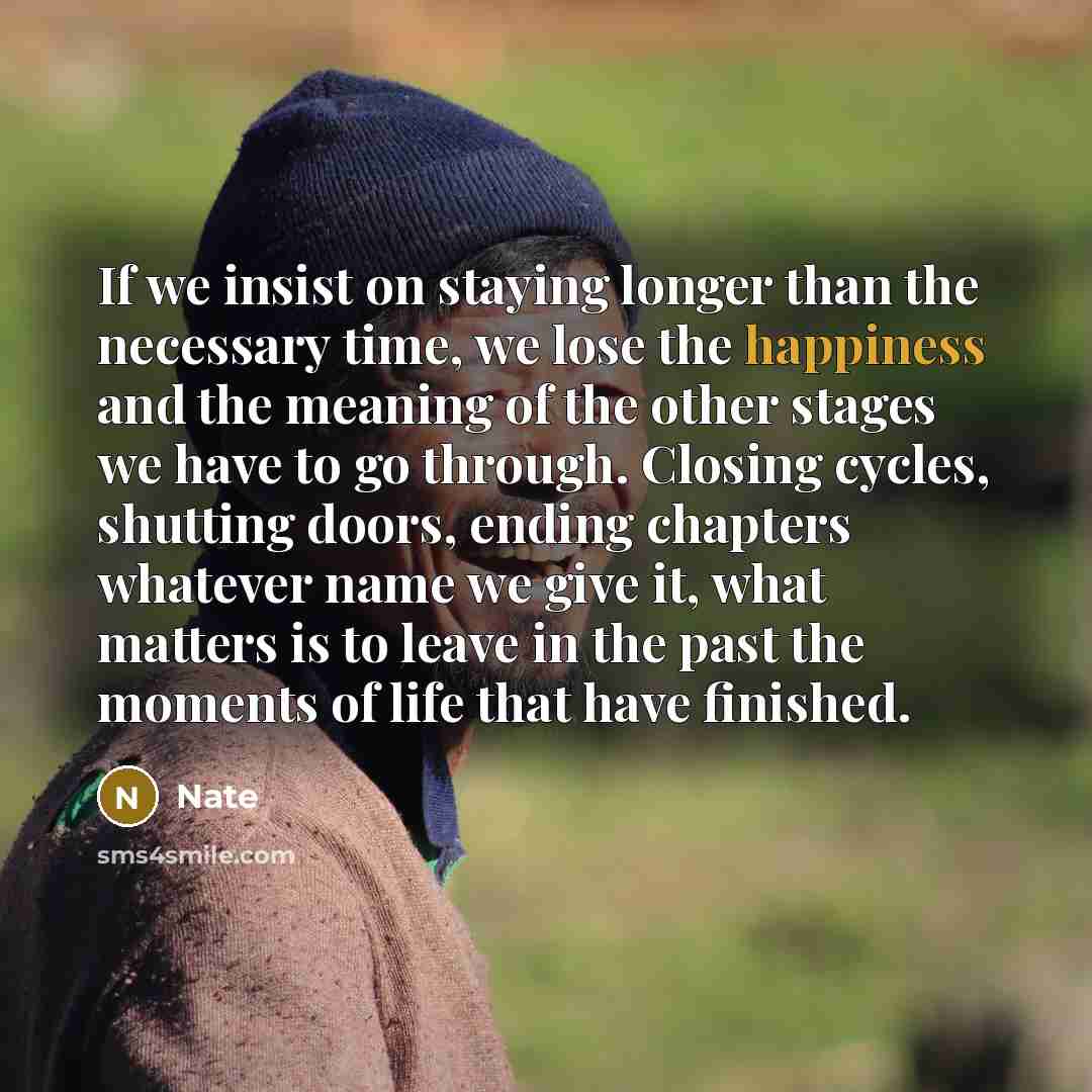 “If we insist on staying longer than the necessary time, we lose the happiness and the meaning of the other stages we have to go through. Closing cycles, shutting doors, ending chapters whatever name we give it, what matters is to leave in the past the moments of life that have finished.” quote by Nate