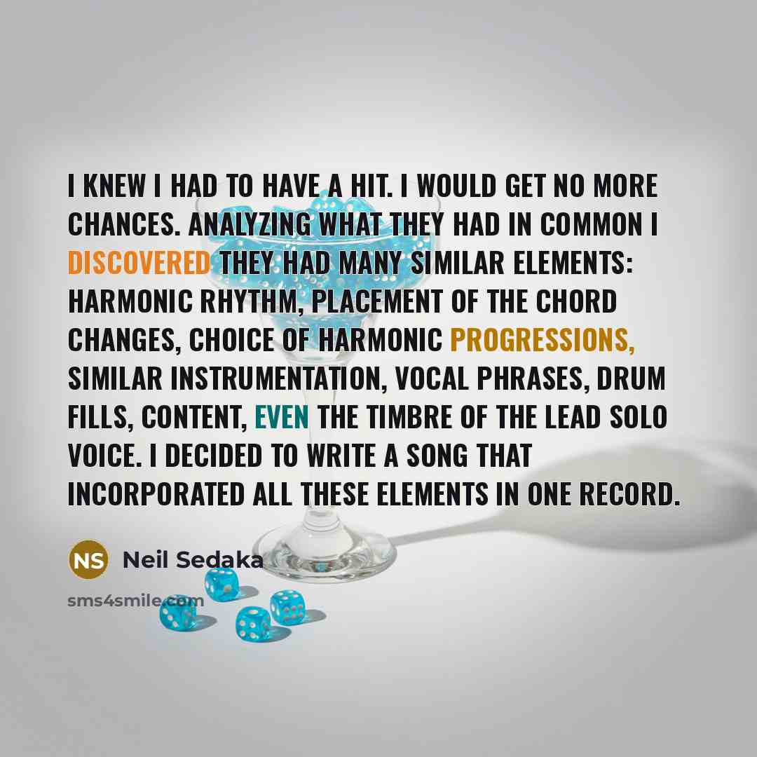 “I knew I had to have a hit. I would get no more chances. Analyzing what they had in common I discovered they had many similar elements: harmonic rhythm, placement of the chord changes, choice of harmonic progressions, similar instrumentation, vocal phrases, drum fills, content, even the timbre of…” quote by Neil Sedaka