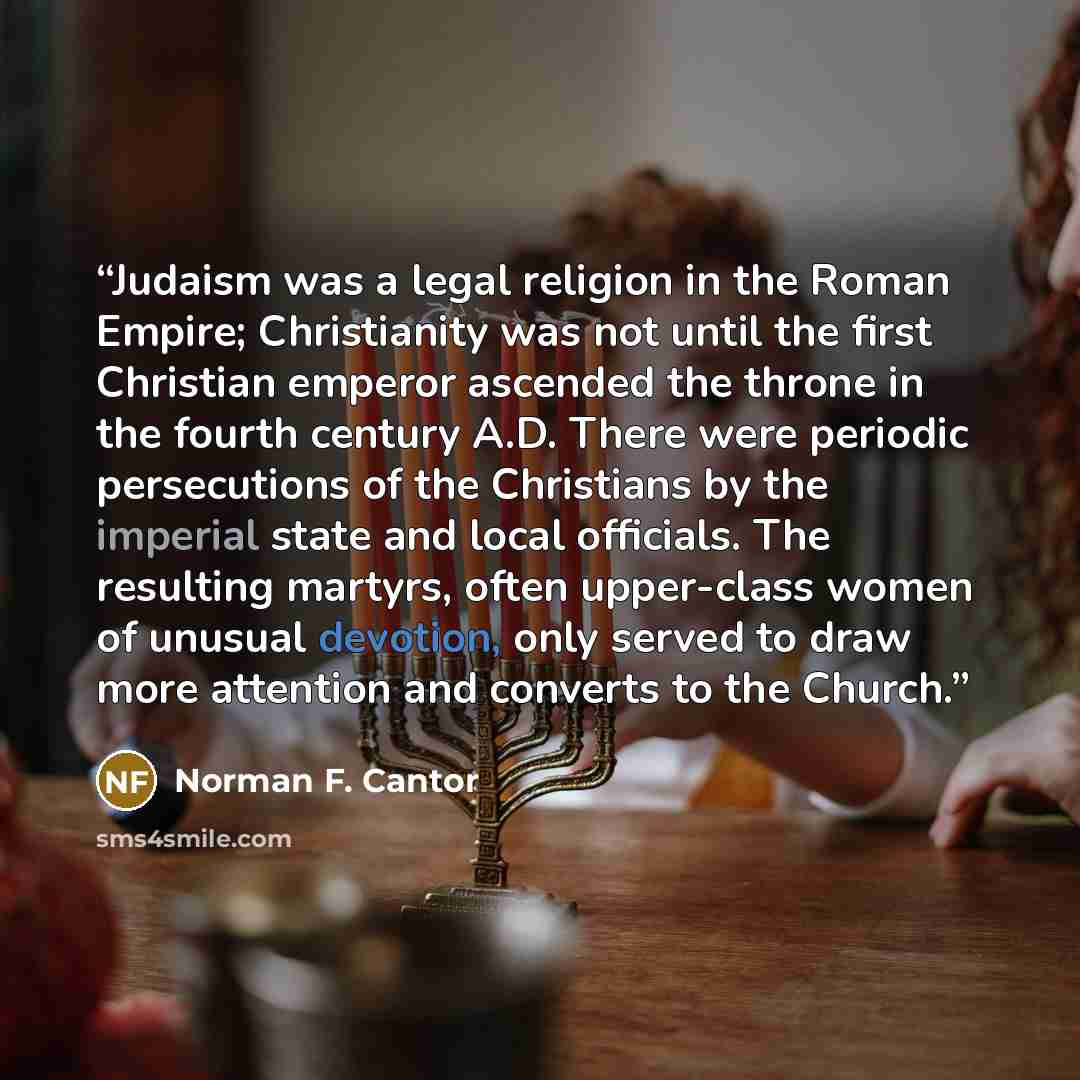 “Judaism was a legal religion in the Roman Empire; Christianity was not until the first Christian emperor ascended the throne in the fourth century A.D. There were periodic persecutions of the Christians by the imperial state and local officials. The resulting martyrs, often upper-class women of…” quote by Norman F. Cantor