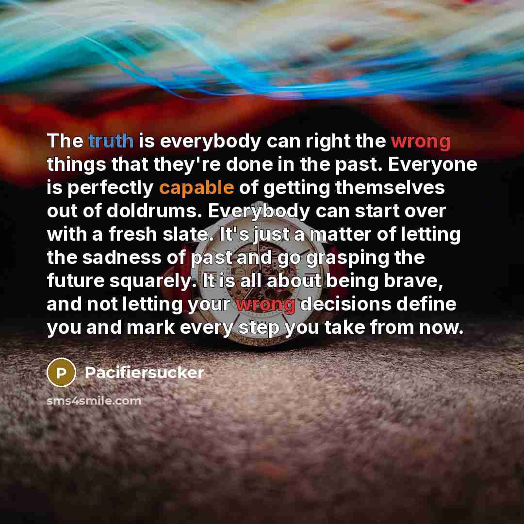 “The truth is everybody can right the wrong things that they're done in the past. Everyone is perfectly capable of getting themselves out of doldrums. Everybody can start over with a fresh slate. It's just a matter of letting the sadness of past and go grasping the future squarely. It is all about…” quote by Pacifiersucker