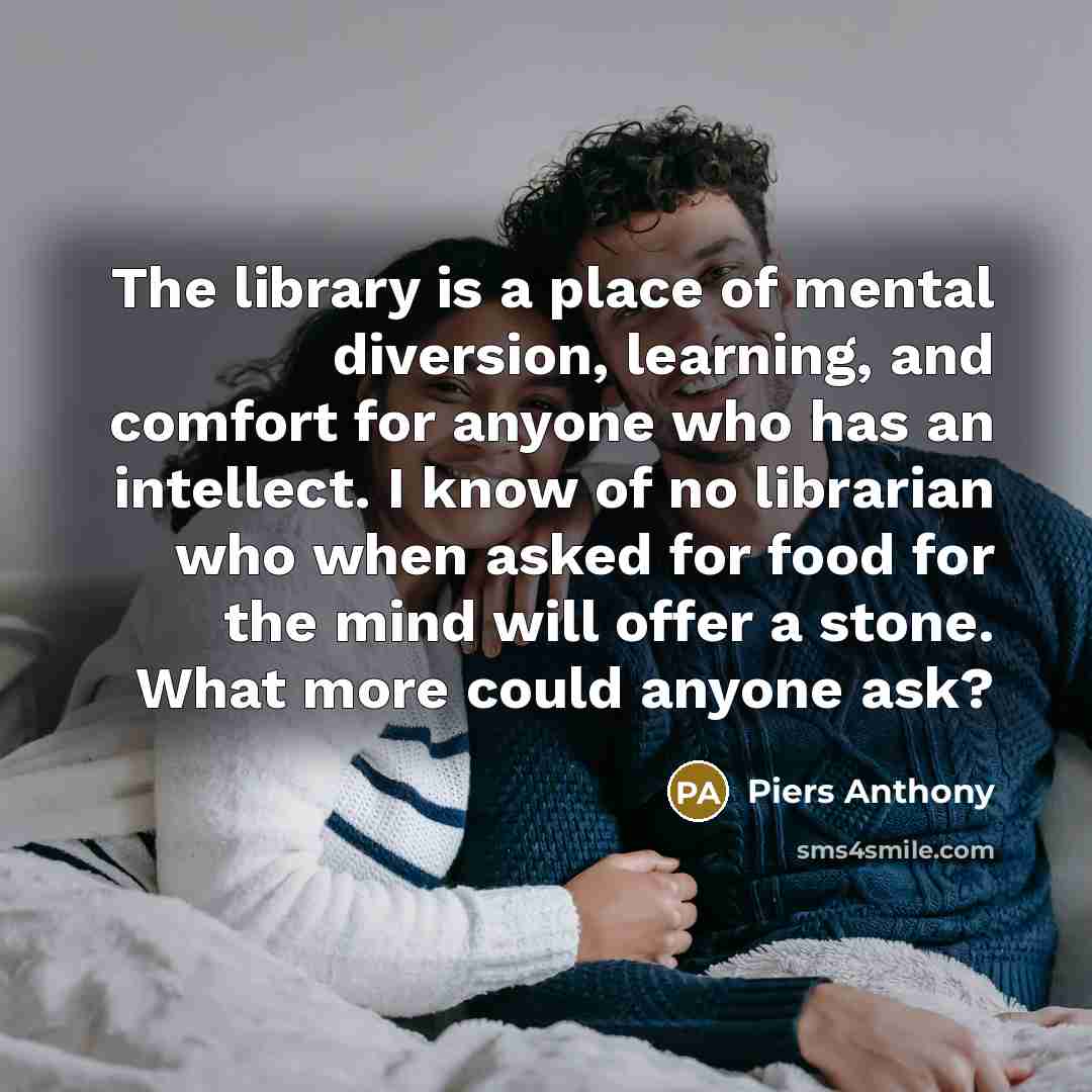 “The library is a place of mental diversion, learning, and comfort for anyone who has an intellect. I know of no librarian who when asked for food for the mind will offer a stone. What more could anyone ask?” quote by Piers Anthony